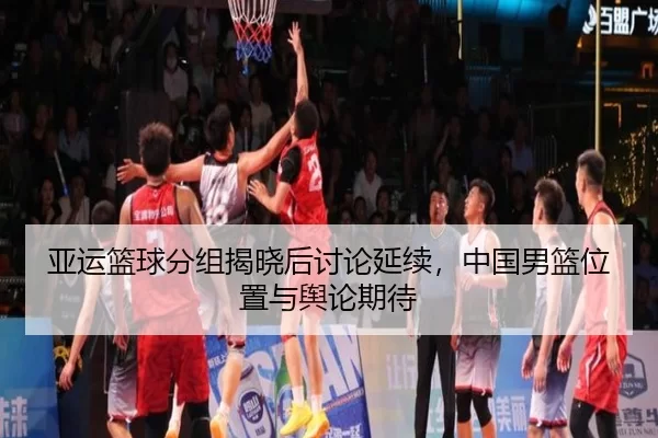 亚运篮球分组揭晓后讨论延续，中国男篮位置与舆论期待