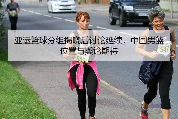 亚运篮球分组揭晓后讨论延续,中国男篮位置与舆论期待